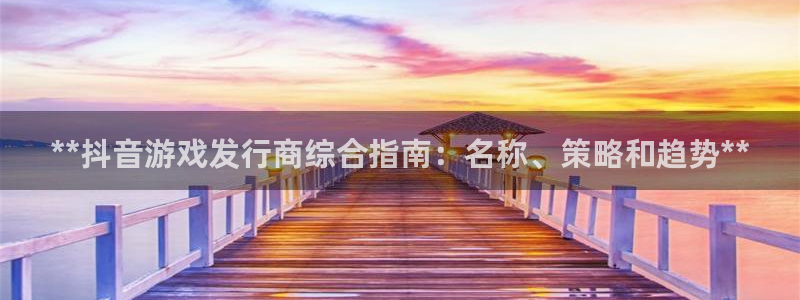 蓝狮在线平台合法吗：**抖音游戏发行商综合指南：名称、策略和趋势**